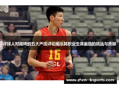 评球人对周琦的五大严厉评论揭示其职业生涯面临的挑战与质疑