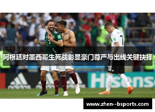 阿根廷对墨西哥生死战彰显豪门尊严与出线关键抉择