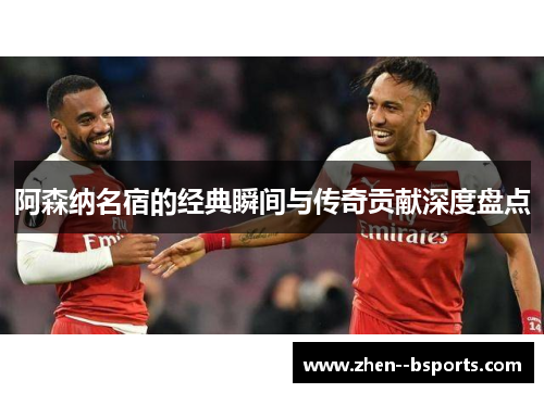 阿森纳名宿的经典瞬间与传奇贡献深度盘点