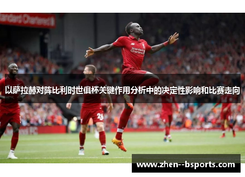 以萨拉赫对阵比利时世俱杯关键作用分析中的决定性影响和比赛走向