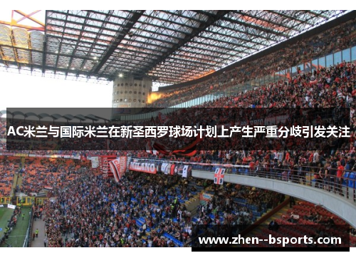 AC米兰与国际米兰在新圣西罗球场计划上产生严重分歧引发关注